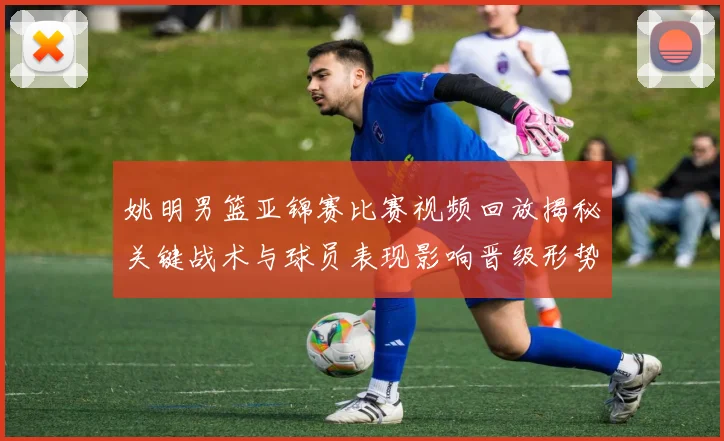 姚明男篮亚锦赛比赛视频回放揭秘关键战术与球员表现影响晋级形势