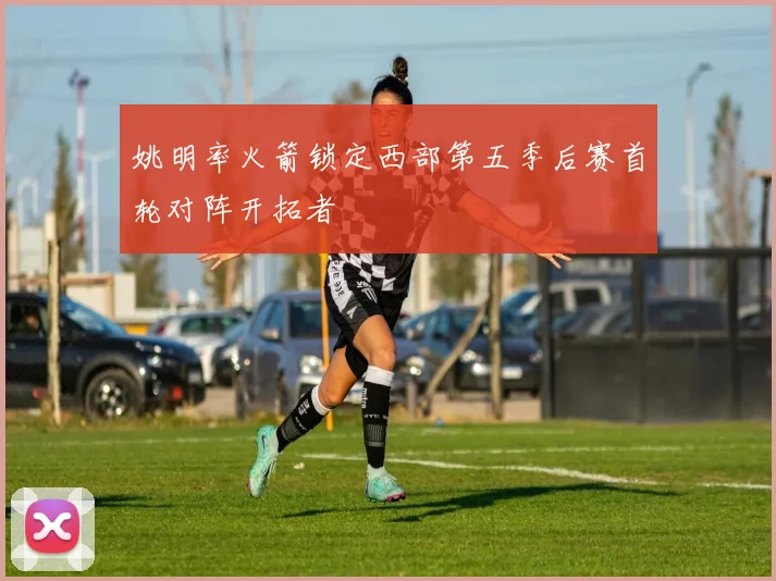 姚明率火箭锁定西部第五季后赛首轮对阵开拓者
