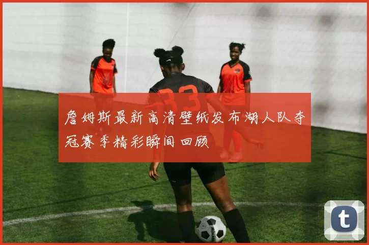 詹姆斯最新高清壁纸发布湖人队夺冠赛季精彩瞬间回顾