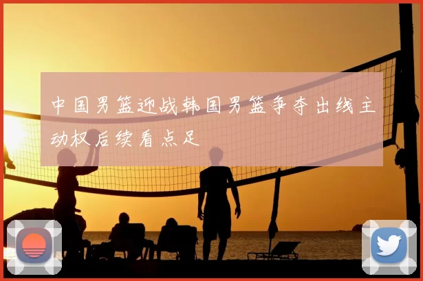 中国男篮迎战韩国男篮争夺出线主动权后续看点足