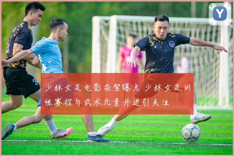 少林女足电影花絮曝光 少林女足训练赛程与武术元素并进引关注