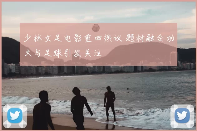 少林女足电影重回热议 题材融合功夫与足球引发关注
