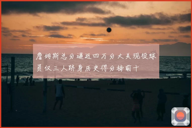 詹姆斯总分逼近四万分大关现役球员仅三人跻身历史得分榜前十