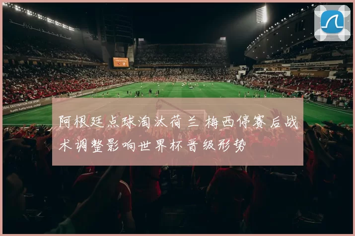 阿根廷点球淘汰荷兰 梅西停赛后战术调整影响世界杯晋级形势