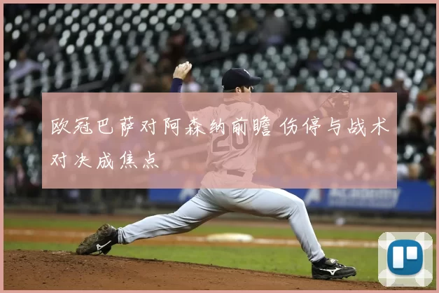 欧冠巴萨对阿森纳前瞻 伤停与战术对决成焦点