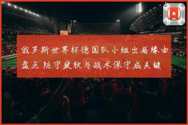 俄罗斯世界杯德国队小组出局缘由盘点 防守疲软与战术保守成关键