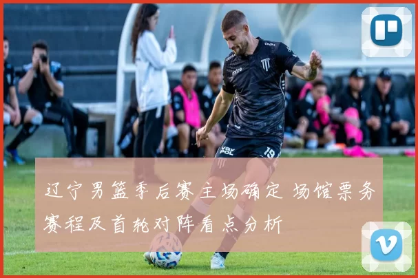 辽宁男篮季后赛主场确定 场馆票务赛程及首轮对阵看点分析