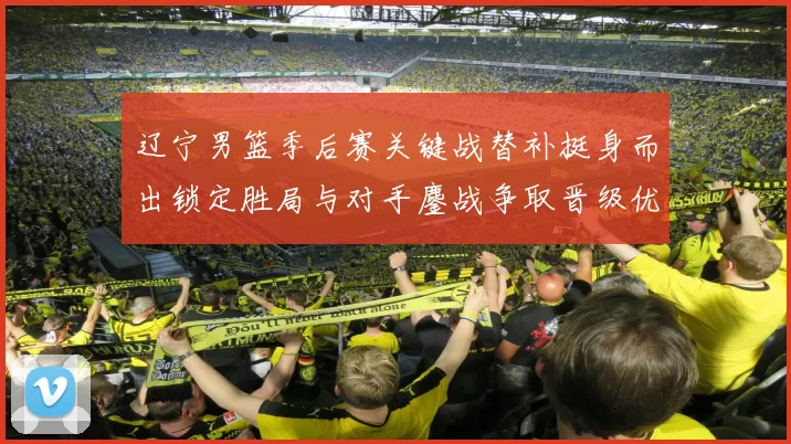 辽宁男篮季后赛关键战替补挺身而出锁定胜局与对手鏖战争取晋级优势