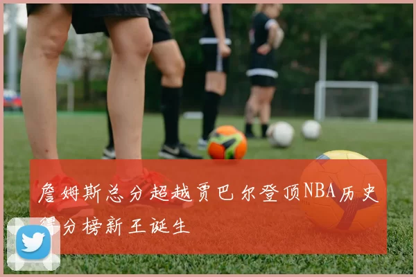 詹姆斯总分超越贾巴尔登顶NBA历史得分榜新王诞生