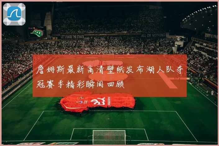 詹姆斯最新高清壁纸发布湖人队夺冠赛季精彩瞬间回顾