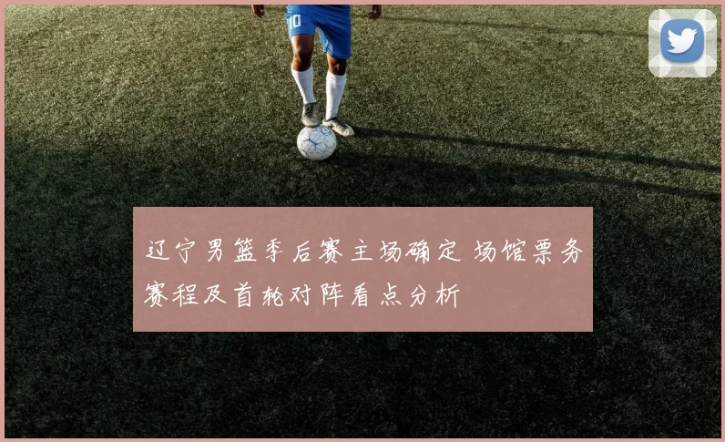 辽宁男篮季后赛主场确定 场馆票务赛程及首轮对阵看点分析