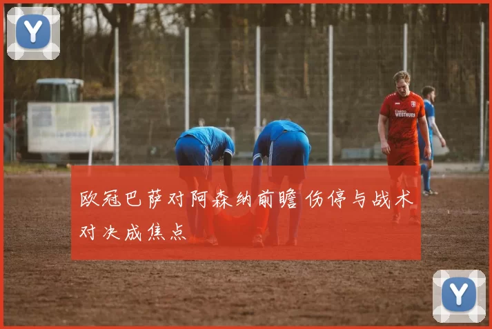 欧冠巴萨对阿森纳前瞻 伤停与战术对决成焦点