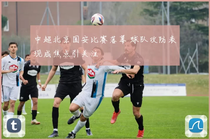中超北京国安比赛落幕 球队攻防表现成焦点引关注