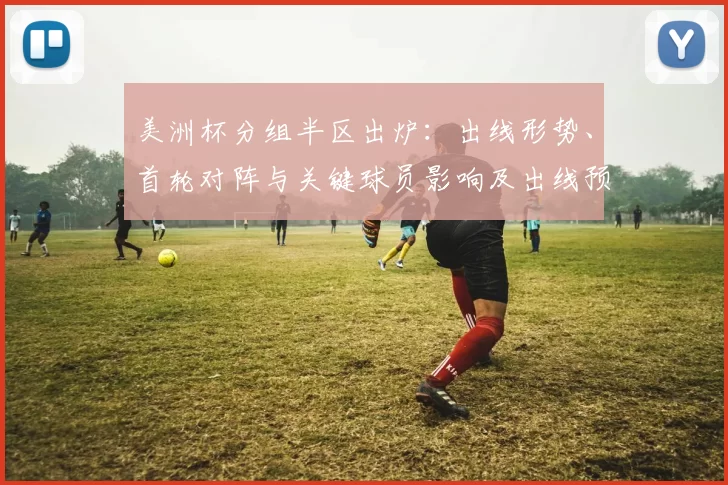美洲杯分组半区出炉：出线形势、首轮对阵与关键球员影响及出线预测