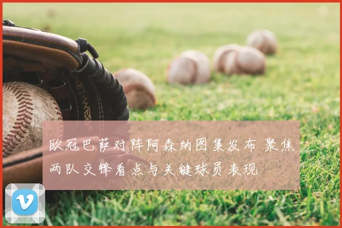 欧冠巴萨对阵阿森纳图集发布 聚焦两队交锋看点与关键球员表现