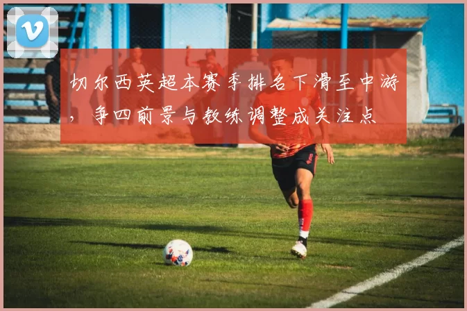 切尔西英超本赛季排名下滑至中游,争四前景与教练调整成关注点