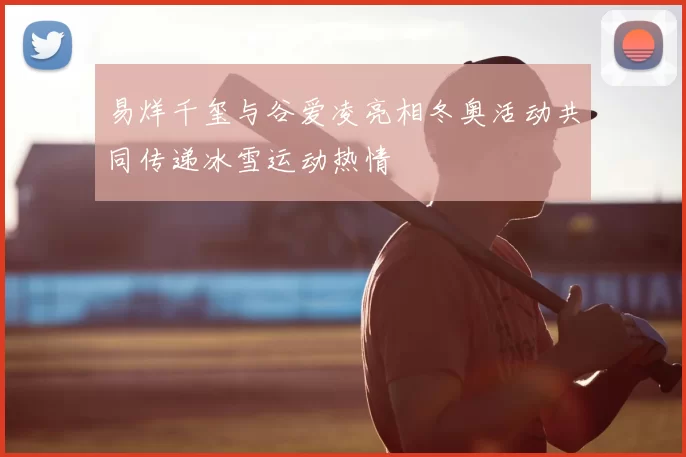 易烊千玺与谷爱凌亮相冬奥活动共同传递冰雪运动热情