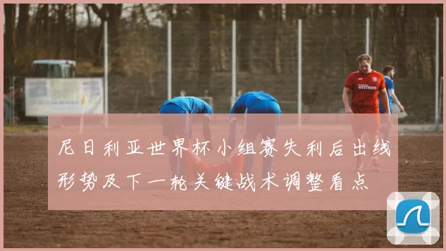 尼日利亚世界杯小组赛失利后出线形势及下一轮关键战术调整看点