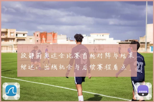 段静莉奥运会比赛首轮对阵与结果综述,出线机会与后续赛程看点