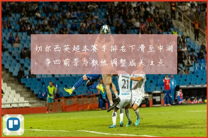 切尔西英超本赛季排名下滑至中游,争四前景与教练调整成关注点