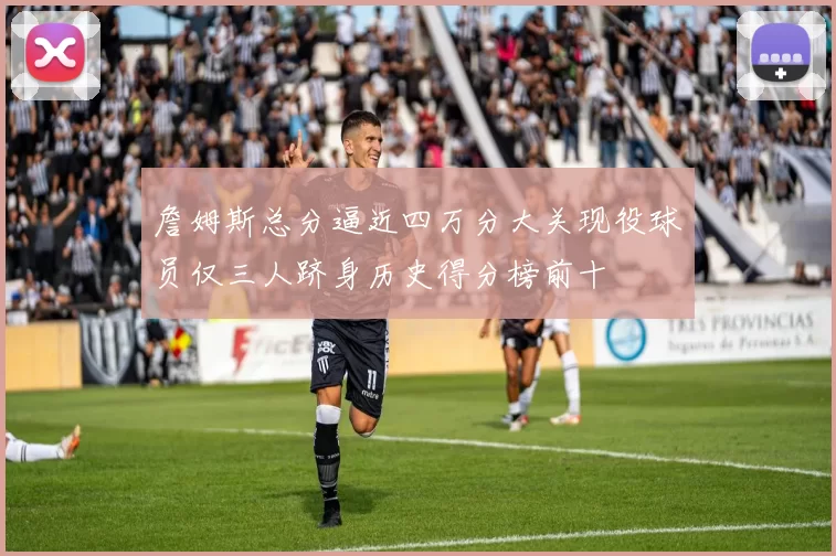 詹姆斯总分逼近四万分大关现役球员仅三人跻身历史得分榜前十