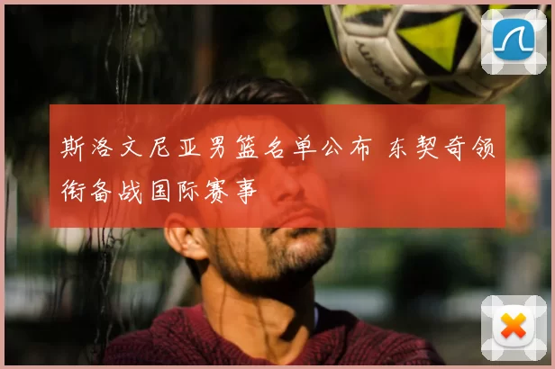 斯洛文尼亚男篮名单公布 东契奇领衔备战国际赛事