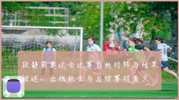 段静莉奥运会比赛首轮对阵与结果综述,出线机会与后续赛程看点