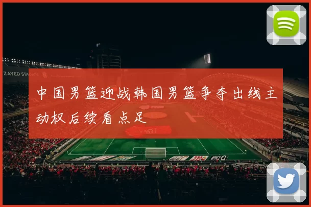 中国男篮迎战韩国男篮争夺出线主动权后续看点足